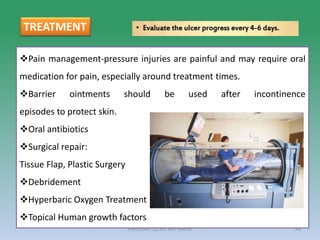 PRESSURE ULCER: Mrs Nilofar 44
Pain management-pressure injuries are painful and may require oral
medication for pain, especially around treatment times.
Barrier ointments should be used after incontinence
episodes to protect skin.
Oral antibiotics
Surgical repair:
Tissue Flap, Plastic Surgery
Debridement
Hyperbaric Oxygen Treatment
Topical Human growth factors
TREATMENT
 