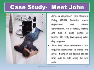 Case Study- Meet John
47
PRESSURE ULCER: Mrs Nilofar
• John is diagnosed with Cerebral
Palsy, GERD, Diabetes insulin
dependent, and chronic
constipation. He is verbal, friendly
and has a good sense of
humor. He really loves going to his
day program.
• John has slow movements and
requires assistance to stand and
pivot. If lying in the bed he can roll
from side to side using the bed
rails.
 