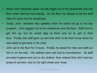 48
• When John becomes upset, he will wiggle out of his wheelchair onto the
floor when staff are not looking. On the floor he refuses to let the staff
help him back into his wheelchair.
• Today, John became very agitated when he could not go to his day
program. John wiggled out of his wheelchair onto the floor. Staff tried to
get him up, but he would slap at them and try to spit in their
face. Finally, the staff gave up and told John to let them know when he
was ready to get back in his chair.
• John sat in the floor for 3 hours. Finally, he asked for help and staff put
him in on the bed. HIs clothes were wet due to incontinence. As staff
provided hygiene and put on dry clothes, they noticed that John had two
areas of red skin: one on his right cheek and knee.
PRESSURE ULCER: Mrs Nilofar
 