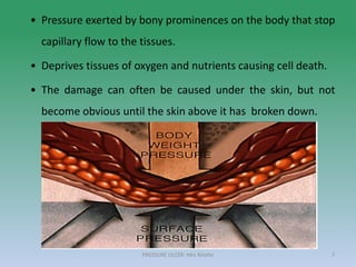 • Pressure exerted by bony prominences on the body that stop
capillary flow to the tissues.
• Deprives tissues of oxygen and nutrients causing cell death.
• The damage can often be caused under the skin, but not
become obvious until the skin above it has broken down.
PRESSURE ULCER: Mrs Nilofar 7
 