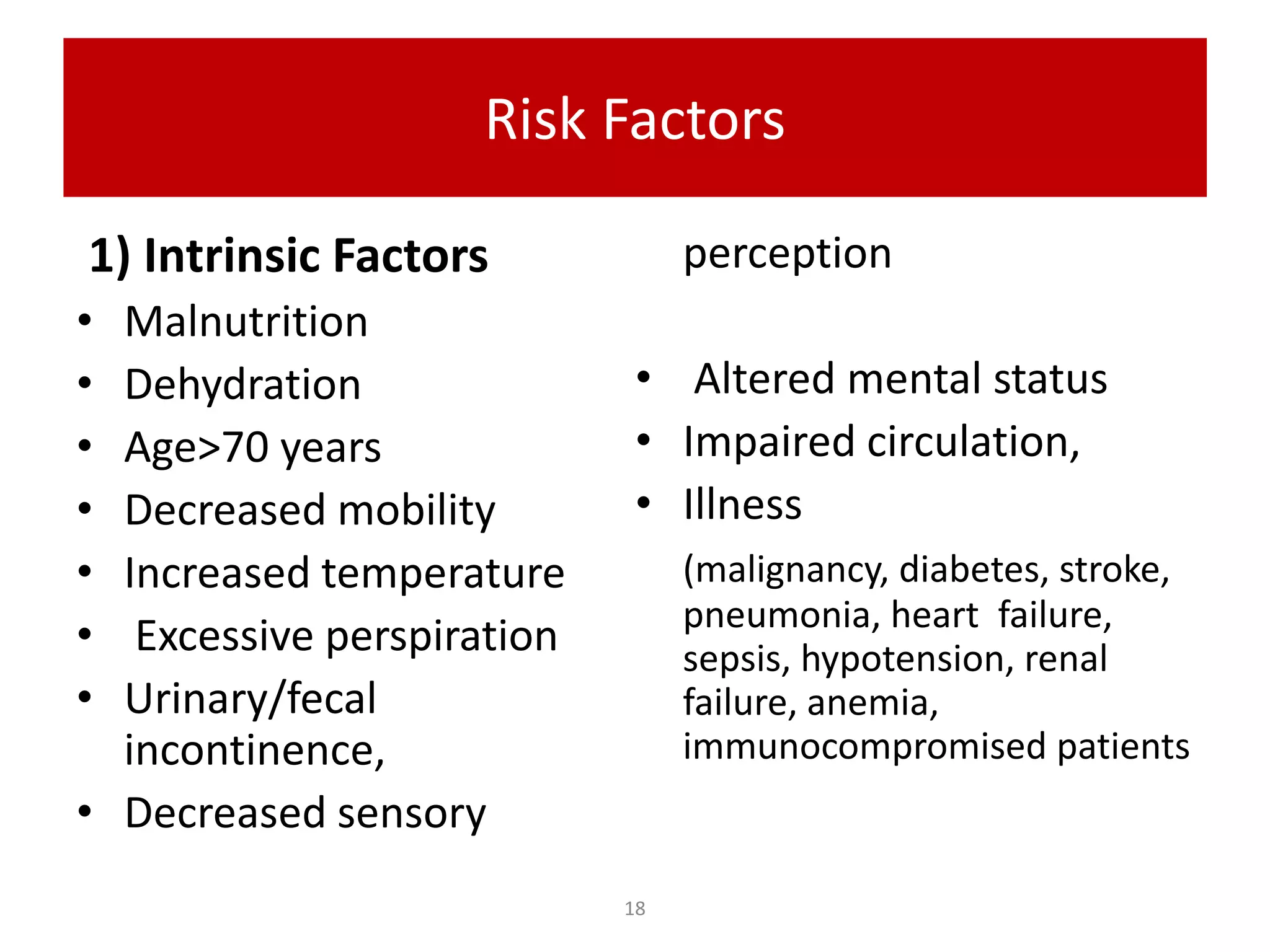 Risk Factors
1) Intrinsic Factors
• Malnutrition
• Dehydration
• Age>70 years
• Decreased mobility
• Increased temperature
• Excessive perspiration
• Urinary/fecal
incontinence,
• Decreased sensory
perception
• Altered mental status
• Impaired circulation,
• Illness
(malignancy, diabetes, stroke,
pneumonia, heart failure,
sepsis, hypotension, renal
failure, anemia,
immunocompromised patients
18
 