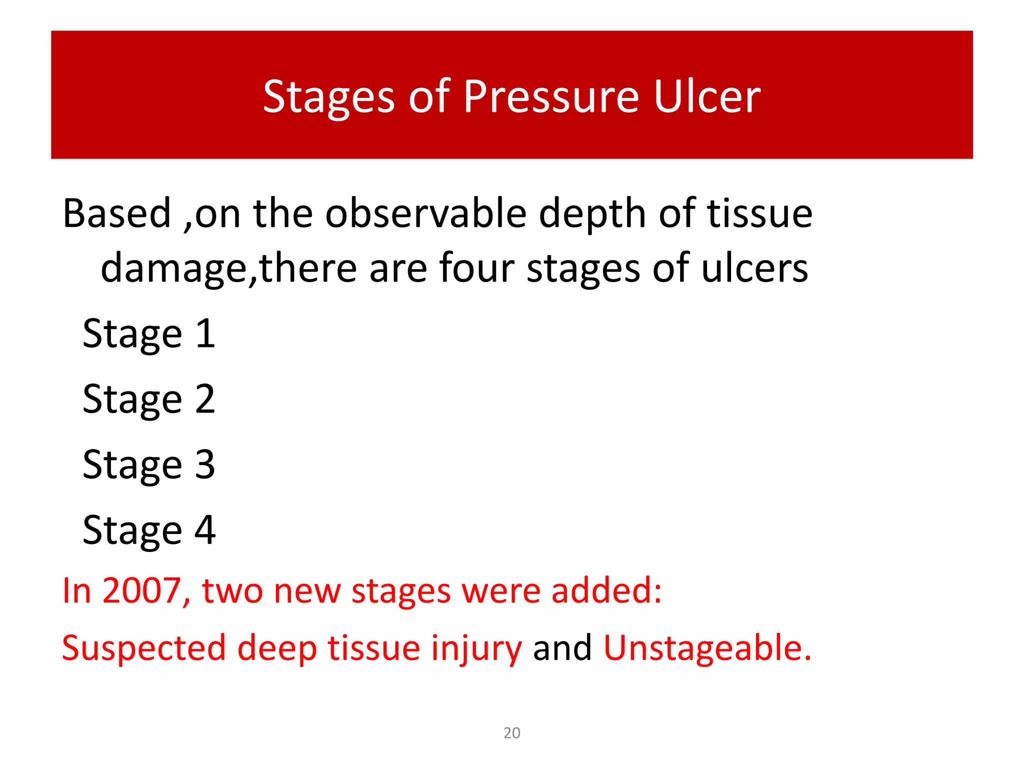 Stages of Pressure Ulcer
Based ,on the observable depth of tissue
damage,there are four stages of ulcers
Stage 1
Stage 2
Stage 3
Stage 4
In 2007, two new stages were added:
Suspected deep tissue injury and Unstageable.
20
 