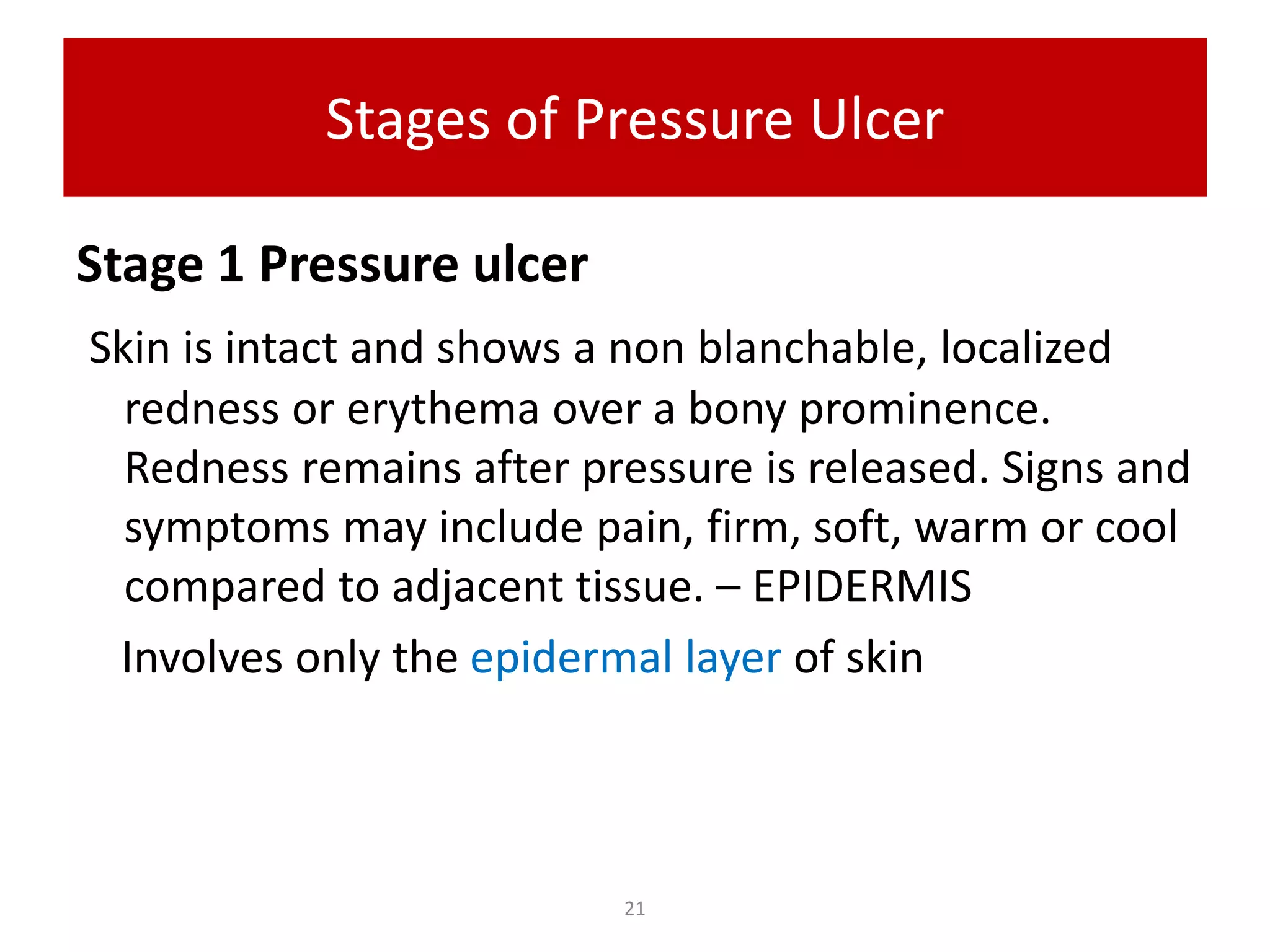 Stages of Pressure Ulcer
Stage 1 Pressure ulcer
Skin is intact and shows a non blanchable, localized
redness or erythema over a bony prominence.
Redness remains after pressure is released. Signs and
symptoms may include pain, firm, soft, warm or cool
compared to adjacent tissue. – EPIDERMIS
Involves only the epidermal layer of skin
21
 