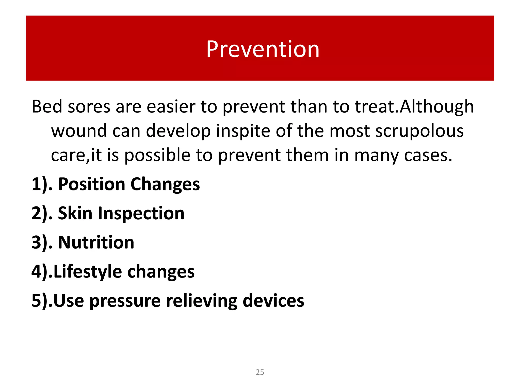 Prevention
Bed sores are easier to prevent than to treat.Although
wound can develop inspite of the most scrupolous
care,it is possible to prevent them in many cases.
1). Position Changes
2). Skin Inspection
3). Nutrition
4).Lifestyle changes
5).Use pressure relieving devices
25
 