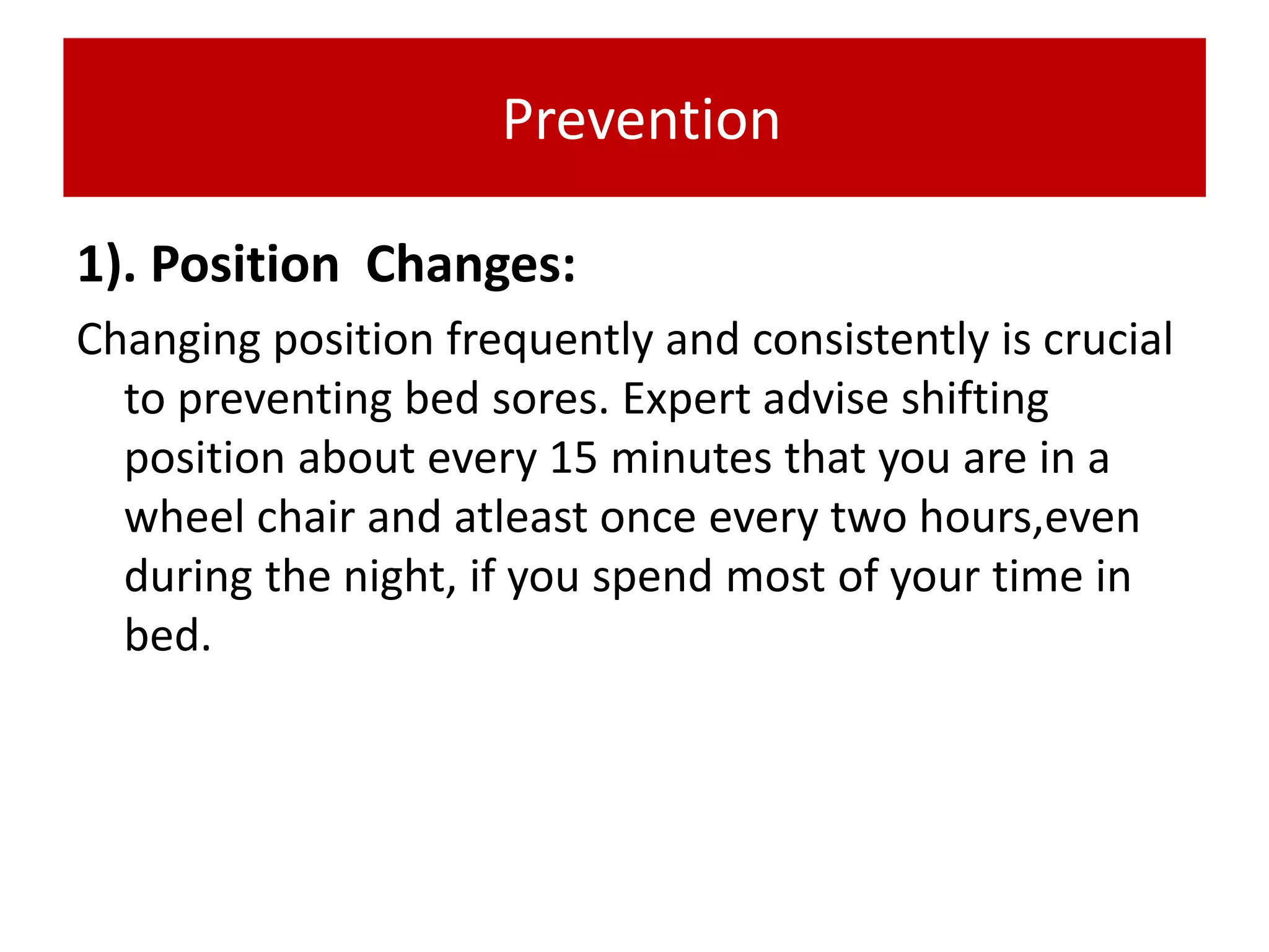 Prevention
1). Position Changes:
Changing position frequently and consistently is crucial
to preventing bed sores. Expert advise shifting
position about every 15 minutes that you are in a
wheel chair and atleast once every two hours,even
during the night, if you spend most of your time in
bed.
 