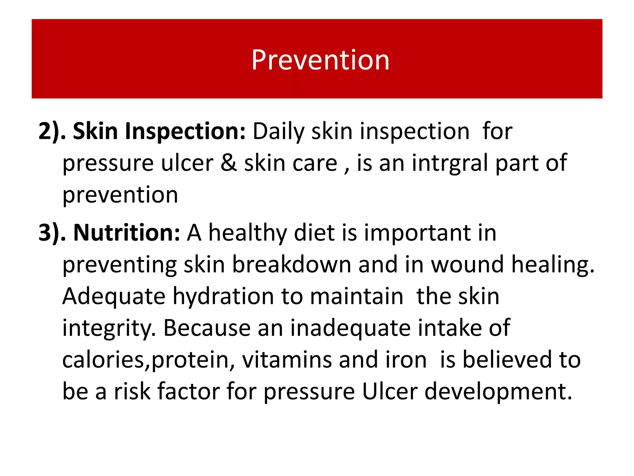 Prevention
2). Skin Inspection: Daily skin inspection for
pressure ulcer & skin care , is an intrgral part of
prevention
3). Nutrition: A healthy diet is important in
preventing skin breakdown and in wound healing.
Adequate hydration to maintain the skin
integrity. Because an inadequate intake of
calories,protein, vitamins and iron is believed to
be a risk factor for pressure Ulcer development.
 