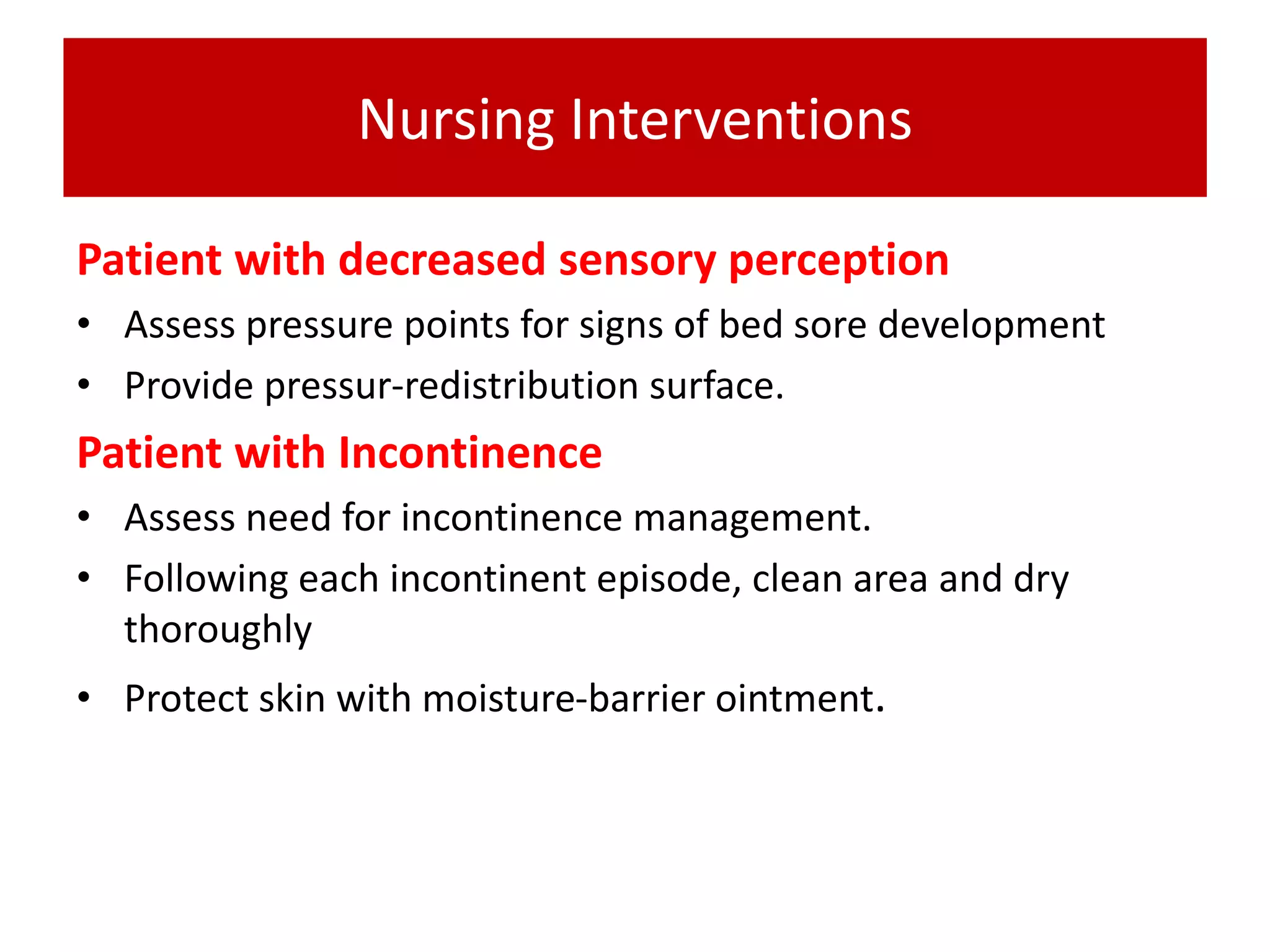 Nursing Interventions
Patient with decreased sensory perception
• Assess pressure points for signs of bed sore development
• Provide pressur-redistribution surface.
Patient with Incontinence
• Assess need for incontinence management.
• Following each incontinent episode, clean area and dry
thoroughly
• Protect skin with moisture-barrier ointment.
 