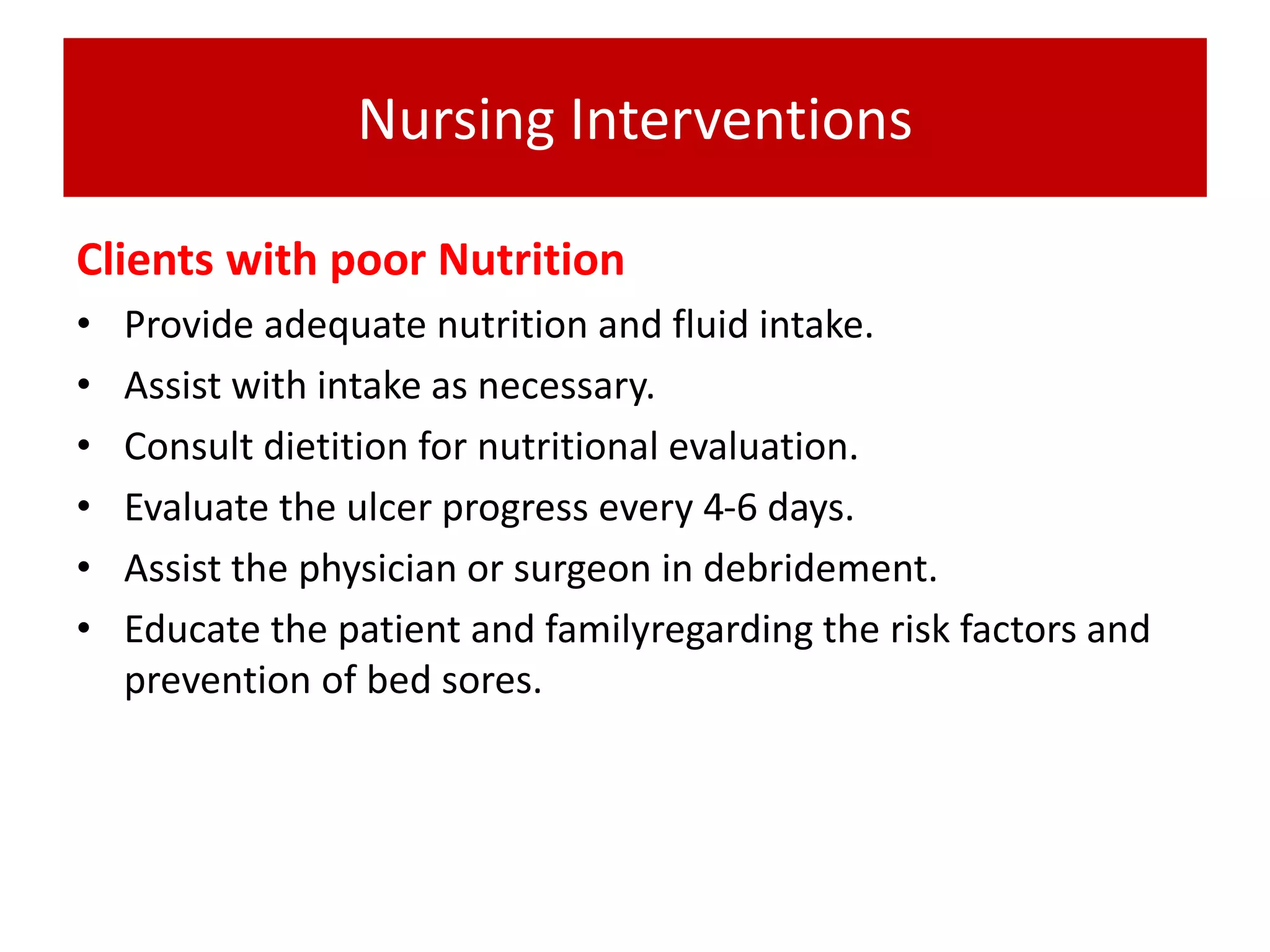 Nursing Interventions
Clients with poor Nutrition
• Provide adequate nutrition and fluid intake.
• Assist with intake as necessary.
• Consult dietition for nutritional evaluation.
• Evaluate the ulcer progress every 4-6 days.
• Assist the physician or surgeon in debridement.
• Educate the patient and familyregarding the risk factors and
prevention of bed sores.
 