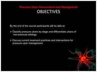 Pressure Ulcer Assessment and Management OBJECTIVESBy the end of the course participants will be able to:Classify pressure ulcers by stage and differentiate ulcers of     non-pressure etiology.Discuss current treatment practices and interventions for    pressure ulcer management.