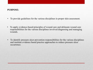 PURPOSE:
• To identify pressure ulcer prevention responsibilities for the various disciplines
and institute evidence based practice approaches to reduce pressure ulcer
occurrence.
• To provide guidelines for the various disciplines in proper skin assessment.
• To apply evidence-based principles of wound care and delineate wound care
responsibilities for the various disciplines involved diagnosing and managing
wounds.
 