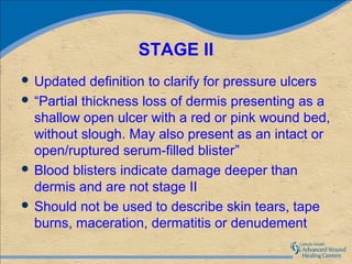 STAGE II
 Updated    definition to clarify for pressure ulcers
 “Partial thickness loss of dermis presenting as a
  shallow open ulcer with a red or pink wound bed,
  without slough. May also present as an intact or
  open/ruptured serum-filled blister”
 Blood blisters indicate damage deeper than
  dermis and are not stage II
 Should not be used to describe skin tears, tape
  burns, maceration, dermatitis or denudement
 