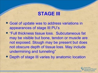 STAGE III
 Goal   of update was to address variations in
  appearances of stage III PU’s
 “Full thickness tissue loss. Subcutaneous fat
  may be visible but bone, tendon or muscle are
  not exposed. Slough may be present but does
  not obscure depth of tissue loss. May include
  undermining and tunneling”
 Depth of stage III varies by anatomic location
 