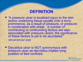 DEFINITION
 “A pressure ulcer is localized injury to the skin
 and/or underlying tissue usually over a bony
 prominence, as a result of pressure, or pressure
 in combination with shear. A number of
 contributing or confounding factors are also
 associated with pressure ulcers; the significance
 of these factors is yet to be elucidated”
  NPUAP/EPUAP 2009


 Decubitus ulcer is NOT synonymous with
 pressure ulcer as decubitus implies lying
 position or bed confined.
 