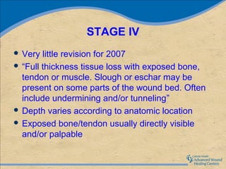 STAGE IV
 Very  little revision for 2007
 “Full thickness tissue loss with exposed bone,
  tendon or muscle. Slough or eschar may be
  present on some parts of the wound bed. Often
  include undermining and/or tunneling”
 Depth varies according to anatomic location
 Exposed bone/tendon usually directly visible
  and/or palpable
 