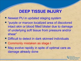 DEEP TISSUE INJURY
 Newest    PU in updated staging system
 “purple or maroon localized area of discolored
  intact skin or blood filled blister due to damage
  of underlying soft tissue from pressure and/or
  shear”
 Difficult to detect in dark skinned individuals
 Commonly mistaken as stage I
 May evolve rapidly in spite of optimal care as
  damage already done
 