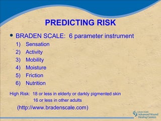 PREDICTING RISK
 BRADEN         SCALE: 6 parameter instrument
   1)   Sensation
   2)   Activity
   3)   Mobility
   4)   Moisture
   5)   Friction
   6)   Nutrition
High Risk: 18 or less in elderly or darkly pigmented skin
           16 or less in other adults
   (http://www.bradenscale.com)
 