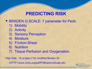 PREDICTING RISK
 BRADEN       Q SCALE: 7 parameter for Peds
   1)   Mobility
   2)   Activity
   3)   Sensory Perception
   4)   Moisture
   5)   Friction-Shear
   6)   Nutrition
   7)   Tissue Perfusion and Oxygenation
High Risk: 16 or less (7 for modified Braden Q)
   (HTTP://www.nichq.org/pdf/PUBradenQScale.xls)
 