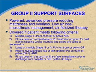 GROUP II SUPPORT SURFACES
 Powered,  advanced pressure reducing
  mattresses and overlays. Low air loss,
  microclimate management, air fluidized therapy
 Covered if patient meets following criteria:
  1)  Multiple stage II ulcers on trunk or pelvis AND
  2)  Pt has been on comprehensive PU treatment program for past
      month including Group I surface and ulcers are same or
  worsened or
  3) Large or multiple Stage III or IV PU’s on trunk or pelvis OR
  4) Recent myocutaneous flap or skin graft for PU on trunk or
      pelvis (60 d) AND
  5) Pt has been on a group II or III surface immediately prior to
      discharge from hospital or SNF (within 30 days)
 