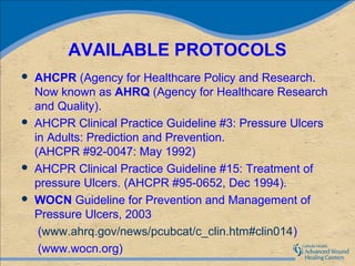 AVAILABLE PROTOCOLS
   AHCPR (Agency for Healthcare Policy and Research.
    Now known as AHRQ (Agency for Healthcare Research
    and Quality).
   AHCPR Clinical Practice Guideline #3: Pressure Ulcers
    in Adults: Prediction and Prevention.
    (AHCPR #92-0047: May 1992)
   AHCPR Clinical Practice Guideline #15: Treatment of
    pressure Ulcers. (AHCPR #95-0652, Dec 1994).
   WOCN Guideline for Prevention and Management of
    Pressure Ulcers, 2003
     (www.ahrq.gov/news/pcubcat/c_clin.htm#clin014)
     (www.wocn.org)
 