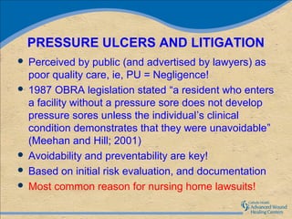PRESSURE ULCERS AND LITIGATION
 Perceived by public (and advertised by lawyers) as
  poor quality care, ie, PU = Negligence!
 1987 OBRA legislation stated “a resident who enters
  a facility without a pressure sore does not develop
  pressure sores unless the individual’s clinical
  condition demonstrates that they were unavoidable”
  (Meehan and Hill; 2001)
 Avoidability and preventability are key!
 Based on initial risk evaluation, and documentation
 Most common reason for nursing home lawsuits!
 