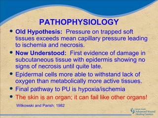 PATHOPHYSIOLOGY
 Old  Hypothesis: Pressure on trapped soft
  tissues exceeds mean capillary pressure leading
  to ischemia and necrosis.
 Now Understood: First evidence of damage in
  subcutaneous tissue with epidermis showing no
  signs of necrosis until quite late.
 Epidermal cells more able to withstand lack of
  oxygen than metabolically more active tissues.
 Final pathway to PU is hypoxia/ischemia
 The skin is an organ; it can fail like other organs!
  Witkowski and Parish; 1982
 