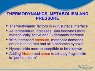 THERMODYNAMICS, METABOLISM AND
          PRESSURE
 Thermodynamic     factors in skin/surface interface
 As temperature increases, skin becomes more
  metabolically active and 02 demands increase
 With increased pressure, metabolic demands
  not able to be met and skin becomes hypoxic
 Hypoxic skin more susceptible to breakdown
 Adding friction and shear to already fragile skin
  is “perfect storm”
 