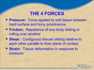 THE 4 FORCES
 Pressure:    Force applied to soft tissue between
  hard surface and bony prominence
 Friction: Resistance of one body sliding or
  rolling over another
 Shear: Contiguous tissues sliding relative to
  each other parallel to their plane of contact
 Strain: Tissue deformation in response to
  pressure
 