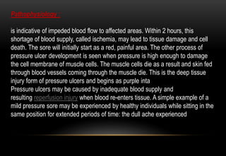 Pathophysiology :
is indicative of impeded blood flow to affected areas. Within 2 hours, this
shortage of blood supply, called ischemia, may lead to tissue damage and cell
death. The sore will initially start as a red, painful area. The other process of
pressure ulcer development is seen when pressure is high enough to damage
the cell membrane of muscle cells. The muscle cells die as a result and skin fed
through blood vessels coming through the muscle die. This is the deep tissue
injury form of pressure ulcers and begins as purple inta
Pressure ulcers may be caused by inadequate blood supply and
resulting reperfusion injury when blood re-enters tissue. A simple example of a
mild pressure sore may be experienced by healthy individuals while sitting in the
same position for extended periods of time: the dull ache experienced
 
