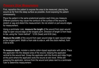Pressure Ulcer Measurement
First, reposition the patient to expose the area to be measured, placing the
wound as far from the sleep surface as possible. Avoid exposing the patient
unnecessarily.
Place the patient in the same anatomical position each time you measure.
Different positions may cause the contours of the surface of the wound to
stretch or sag and distort the measurement. Do not stretch or pull wound edges
for measurement.
Using a centimeter ruler, measure the length of the wound from open wound
edge to open wound edge at the longest point. Direction of length is from head
to toe, using the "clock method" : 12:00 (head) and 6:00 (toe).
Measure the width of the wound from open wound edge to open wound edge
at the longest point. Width is from side to side or, with the clock method, from
3:00 to 9:00.
To measure depth, moisten a sterile cotton-tipped applicator with saline. Place
the applicator into the deepest area of the wound, keeping the applicator
vertical to the wound bed. Grasp the applicator with the thumb and index finger,
at the point where the applicator exits the wound at skin level. While still
grasping the applicator, remove from the wound and place next to a centimeter
ruler to determine measurement.
 