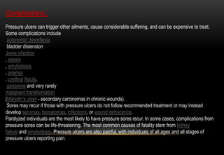 Complications :
Pressure ulcers can trigger other ailments, cause considerable suffering, and can be expensive to treat.
Some complications include
autonomic dysreflexia
bladder distension
,bone infection
, sepsis
, amyloidosis
, anemia
, urethral fistula,
gangrene and very rarely
malignant transformation
(Marjolin's ulcer - secondary carcinomas in chronic wounds).
Sores may recur if those with pressure ulcers do not follow recommended treatment or may instead
develop seromas, hematomas, infections, or wound dehiscence.
Paralyzed individuals are the most likely to have pressure sores recur. In some cases, complications from
pressure sores can be life-threatening. The most common causes of fatality stem from kidney
failure and amyloidosis. Pressure ulcers are also painful, with individuals of all ages and all stages of
pressure ulcers reporting pain.
 