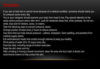 Prevention :
If you are on bed rest or cannot move because of a medical condition, someone should check you
for pressure sores every day.
You or your caregiver should examine your body from head to toe. Pay special attention to the
areas where pressure ulcers often form. Look for reddened areas that, when pressed, do not turn
white. Also look for blisters, sores, or craters.
Take the following steps to prevent pressure ulcers:
Change position at least every 2 hours to relieve pressure.
Use items that can help reduce pressure -- pillows, sheepskin, foam padding, and powders from
medical supply stores.
Eat well-balanced meals that contain enough calories to keep you healthy.
Drink plenty of water (8 to 10 cups) every day.
Exercise daily, including range-of-motion exercises.
Keep the skin clean and dry.
After urinating or having a bowel movement, clean the area and dry it well. A doctor can
recommend creams to help protect the skin.
 