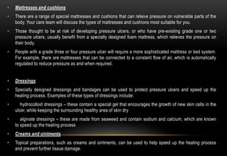 • Mattresses and cushions
• There are a range of special mattresses and cushions that can relieve pressure on vulnerable parts of the
body. Your care team will discuss the types of mattresses and cushions most suitable for you.
• Those thought to be at risk of developing pressure ulcers, or who have pre-existing grade one or two
pressure ulcers, usually benefit from a specially designed foam mattress, which relieves the pressure on
their body.
• People with a grade three or four pressure ulcer will require a more sophisticated mattress or bed system.
For example, there are mattresses that can be connected to a constant flow of air, which is automatically
regulated to reduce pressure as and when required.
• Dressings
• Specially designed dressings and bandages can be used to protect pressure ulcers and speed up the
healing process. Examples of these types of dressings include:
• hydrocolloid dressings – these contain a special gel that encourages the growth of new skin cells in the
ulcer, while keeping the surrounding healthy area of skin dry
• alginate dressings – these are made from seaweed and contain sodium and calcium, which are known
to speed up the healing process
• Creams and ointments
• Topical preparations, such as creams and ointments, can be used to help speed up the healing process
and prevent further tissue damage.
 