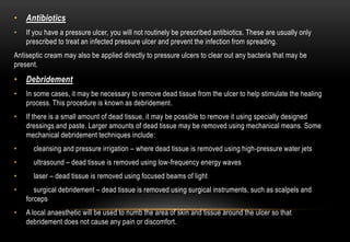 • Antibiotics
• If you have a pressure ulcer, you will not routinely be prescribed antibiotics. These are usually only
prescribed to treat an infected pressure ulcer and prevent the infection from spreading.
Antiseptic cream may also be applied directly to pressure ulcers to clear out any bacteria that may be
present.
• Debridement
• In some cases, it may be necessary to remove dead tissue from the ulcer to help stimulate the healing
process. This procedure is known as debridement.
• If there is a small amount of dead tissue, it may be possible to remove it using specially designed
dressings and paste. Larger amounts of dead tissue may be removed using mechanical means. Some
mechanical debridement techniques include:
• cleansing and pressure irrigation – where dead tissue is removed using high-pressure water jets
• ultrasound – dead tissue is removed using low-frequency energy waves
• laser – dead tissue is removed using focused beams of light
• surgical debridement – dead tissue is removed using surgical instruments, such as scalpels and
forceps
• A local anaesthetic will be used to numb the area of skin and tissue around the ulcer so that
debridement does not cause any pain or discomfort.
 