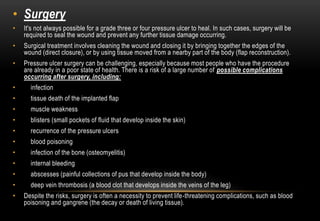 • Surgery
• It's not always possible for a grade three or four pressure ulcer to heal. In such cases, surgery will be
required to seal the wound and prevent any further tissue damage occurring.
• Surgical treatment involves cleaning the wound and closing it by bringing together the edges of the
wound (direct closure), or by using tissue moved from a nearby part of the body (flap reconstruction).
• Pressure ulcer surgery can be challenging, especially because most people who have the procedure
are already in a poor state of health. There is a risk of a large number of possible complications
occurring after surgery, including:
• infection
• tissue death of the implanted flap
• muscle weakness
• blisters (small pockets of fluid that develop inside the skin)
• recurrence of the pressure ulcers
• blood poisoning
• infection of the bone (osteomyelitis)
• internal bleeding
• abscesses (painful collections of pus that develop inside the body)
• deep vein thrombosis (a blood clot that develops inside the veins of the leg)
• Despite the risks, surgery is often a necessity to prevent life-threatening complications, such as blood
poisoning and gangrene (the decay or death of living tissue).
 