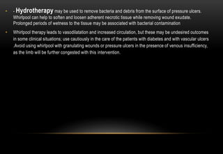 • - Hydrotherapy may be used to remove bacteria and debris from the surface of pressure ulcers.
Whirlpool can help to soften and loosen adherent necrotic tissue while removing wound exudate.
Prolonged periods of wetness to the tissue may be associated with bacterial contamination
• Whirlpool therapy leads to vasodilatation and increased circulation, but these may be undesired outcomes
in some clinical situations; use cautiously in the care of the patients with diabetes and with vascular ulcers
.Avoid using whirlpool with granulating wounds or pressure ulcers in the presence of venous insufficiency,
as the limb will be further congested with this intervention.
 