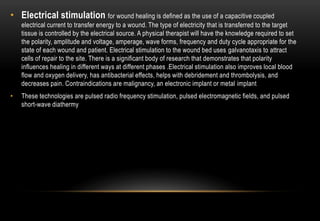 • Electrical stimulation for wound healing is defined as the use of a capacitive coupled
electrical current to transfer energy to a wound. The type of electricity that is transferred to the target
tissue is controlled by the electrical source. A physical therapist will have the knowledge required to set
the polarity, amplitude and voltage, amperage, wave forms, frequency and duty cycle appropriate for the
state of each wound and patient. Electrical stimulation to the wound bed uses galvanotaxis to attract
cells of repair to the site. There is a significant body of research that demonstrates that polarity
influences healing in different ways at different phases .Electrical stimulation also improves local blood
flow and oxygen delivery, has antibacterial effects, helps with debridement and thrombolysis, and
decreases pain. Contraindications are malignancy, an electronic implant or metal implant
• These technologies are pulsed radio frequency stimulation, pulsed electromagnetic fields, and pulsed
short-wave diathermy
 