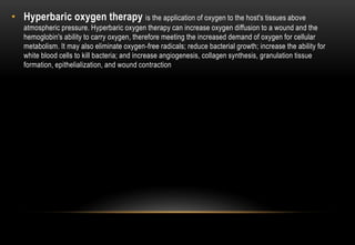 • Hyperbaric oxygen therapy is the application of oxygen to the host's tissues above
atmospheric pressure. Hyperbaric oxygen therapy can increase oxygen diffusion to a wound and the
hemoglobin's ability to carry oxygen, therefore meeting the increased demand of oxygen for cellular
metabolism. It may also eliminate oxygen-free radicals; reduce bacterial growth; increase the ability for
white blood cells to kill bacteria; and increase angiogenesis, collagen synthesis, granulation tissue
formation, epithelialization, and wound contraction
 