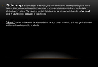 • Phototherapy: Photobiologists are studying the effects of different wavelengths of light on human
tissues. When focused and intensified, as in laser form, doses of light can quickly and painlessly be
administered to patients. The two most studied phototherapies are infrared and ultraviolet. Ultraviolet
aides in wound healing because it is bacteriocidal
• Infared has two main effects: the release of nitric oxide, a known vasodilator and angiogenic stimulator;
and increasing cellular activity of all cells
 