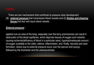 Causes :
There are two mechanisms that contribute to pressure ulcer development
(1) external pressure that compresses blood vessels and (2) friction and shearing
forces that tear and injure blood vessels.
External pressure :
applied over an area of the body, especially over the bony prominences can result in
obstruction of the blood capillaries, which deprives tissues of oxygen and nutrients,
causing ischemia(deficiency of blood in a particular area), hypoxia(inadequate amount
of oxygen available to the cells), edema, inflammation, and, finally, necrosis and ulcer
formation. Ulcers due to external pressure occur over the sacrum and coccyx,
followed by the trochanter and the calcaneus(heel)
 
