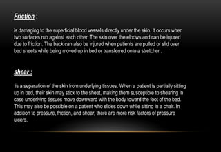 Friction :
is damaging to the superficial blood vessels directly under the skin. It occurs when
two surfaces rub against each other. The skin over the elbows and can be injured
due to friction. The back can also be injured when patients are pulled or slid over
bed sheets while being moved up in bed or transferred onto a stretcher .
shear :
is a separation of the skin from underlying tissues. When a patient is partially sitting
up in bed, their skin may stick to the sheet, making them susceptible to shearing in
case underlying tissues move downward with the body toward the foot of the bed.
This may also be possible on a patient who slides down while sitting in a chair. In
addition to pressure, friction, and shear, there are more risk factors of pressure
ulcers.
 