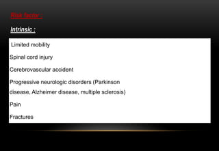 Risk factor :
Intrinsic :
Limited mobility
Spinal cord injury
Cerebrovascular accident
Progressive neurologic disorders (Parkinson
disease, Alzheimer disease, multiple sclerosis)
Pain
Fractures
 