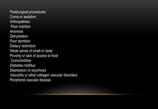 Postsurgical procedures
Coma or sedation
Arthropathies
Poor nutrition
Anorexia
Dehydration
Poor dentition
Dietary restriction
Weak sense of smell or taste
Poverty or lack of access to food
Comorbidities
Diabetes mellitus
Depression or psychosis
Vasculitis or other collagen vascular disorders
Peripheral vascular disease
 