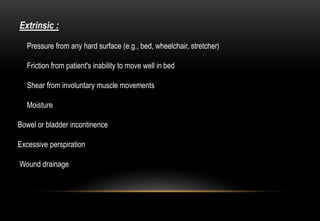 Extrinsic :
Pressure from any hard surface (e.g., bed, wheelchair, stretcher)
Friction from patient's inability to move well in bed
Shear from involuntary muscle movements
Moisture
Bowel or bladder incontinence
Excessive perspiration
Wound drainage
 