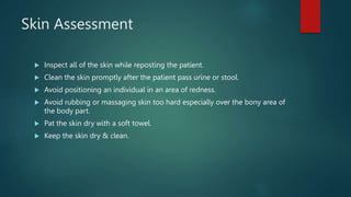 Skin Assessment
 Inspect all of the skin while reposting the patient.
 Clean the skin promptly after the patient pass urine or stool.
 Avoid positioning an individual in an area of redness.
 Avoid rubbing or massaging skin too hard especially over the bony area of
the body part.
 Pat the skin dry with a soft towel.
 Keep the skin dry & clean.
 