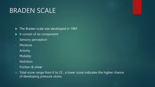 BRADEN SCALE
 The Braden scale was developed in 1987.
 It consist of six component-
- Sensory perception
- Moisture
- Activity
- Mobility
- Nutrition
- Friction & shear
 Total score range from 6 to 23 , a lower score indicates the higher chance
of developing pressure ulcers.
 