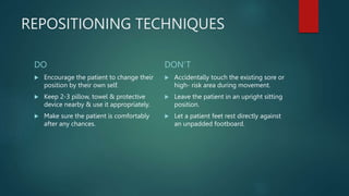 REPOSITIONING TECHNIQUES
DO
 Encourage the patient to change their
position by their own self.
 Keep 2-3 pillow, towel & protective
device nearby & use it appropriately.
 Make sure the patient is comfortably
after any chances.
DON’T
 Accidentally touch the existing sore or
high- risk area during movement.
 Leave the patient in an upright sitting
position.
 Let a patient feet rest directly against
an unpadded footboard.
 