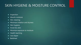 SKIN HYGIENE & MOISTURE CONTROL
 Inspection
 Absorb moisture
 Skin cleaning
 Minimize irritation and dryness
 Skin hygiene
 Avoid dry skin
 Minimize exposure to moisture
 Health teaching
 Use diaper
 Bedsheet
 