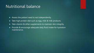 Nutritional balance
 Assess the patient need to eat independently.
 Take high protein diet such as egg, milk & milk products.
 Take vitamin & other supplements to maintain skin integrity.
 Provide & encourage adequate daily fluid intake for hydration
maintenance.
 