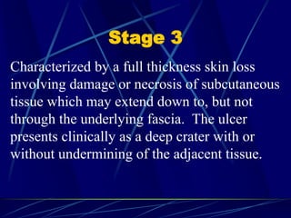 Stage 3
Characterized by a full thickness skin loss
involving damage or necrosis of subcutaneous
tissue which may extend down to, but not
through the underlying fascia. The ulcer
presents clinically as a deep crater with or
without undermining of the adjacent tissue.
 