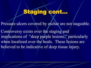 Staging cont…
Pressure ulcers covered by eschar are not stageable.
Controversy exists over the staging and
implications of “deep purple lesions,” particularly
when localized over the heals. These lesions are
believed to be indicative of deep tissue injury.
 